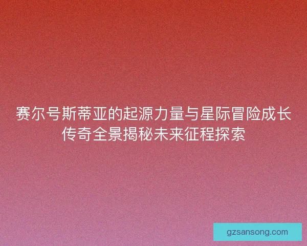 赛尔号斯蒂亚的起源力量与星际冒险成长传奇全景揭秘未来征程探索