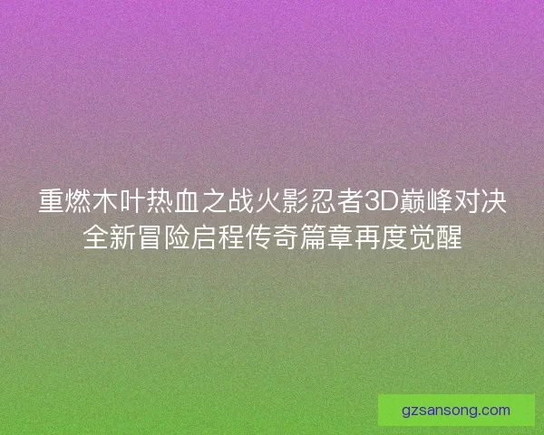 重燃木叶热血之战火影忍者3D巅峰对决全新冒险启程传奇篇章再度觉醒