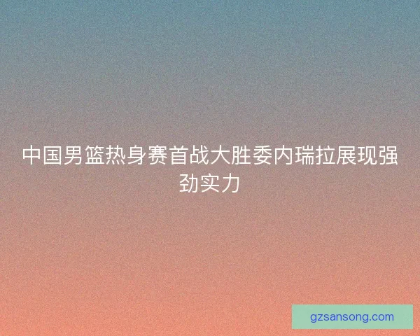 中国男篮热身赛首战大胜委内瑞拉展现强劲实力