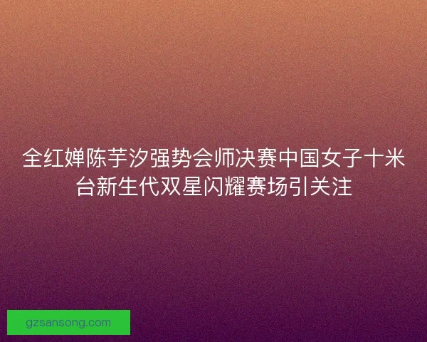 全红婵陈芋汐强势会师决赛中国女子十米台新生代双星闪耀赛场引关注