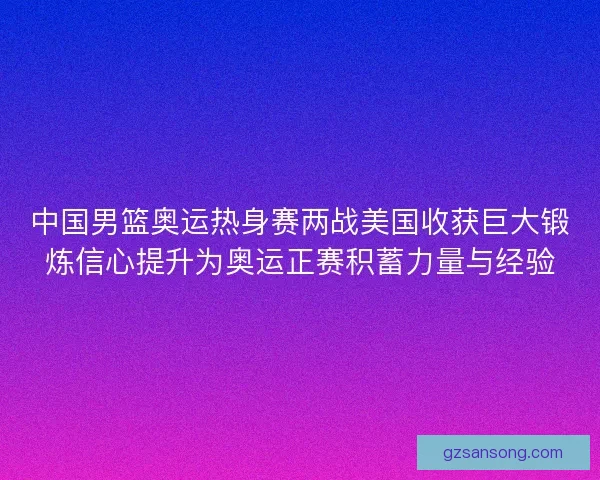中国男篮奥运热身赛两战美国收获巨大锻炼信心提升为奥运正赛积蓄力量与经验