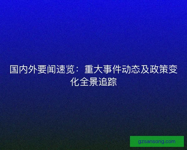国内外要闻速览：重大事件动态及政策变化全景追踪